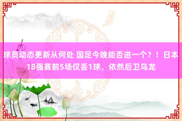 球员动态更新从何处 国足今晚能否进一个？！日本18强赛前5场仅丢1球，依然后卫乌龙