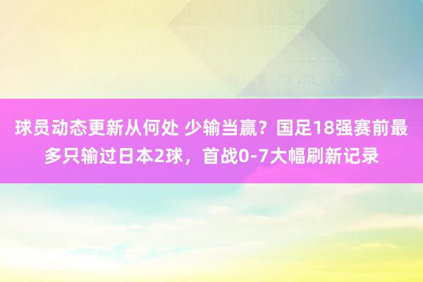 球员动态更新从何处 少输当赢？国足18强赛前最多只输过日本2球，首战0-7大幅刷新记录