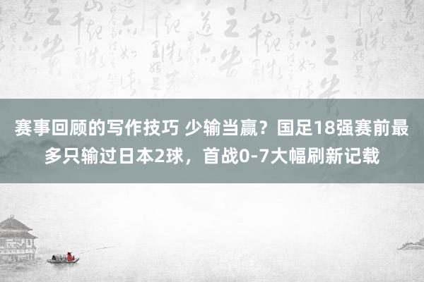 赛事回顾的写作技巧 少输当赢？国足18强赛前最多只输过日本2球，首战0-7大幅刷新记载