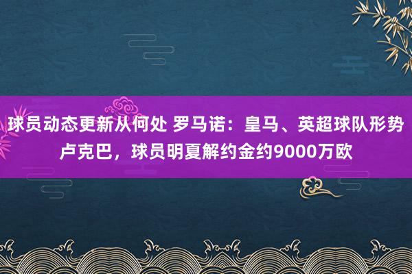 球员动态更新从何处 罗马诺：皇马、英超球队形势卢克巴，球员明夏解约金约9000万欧