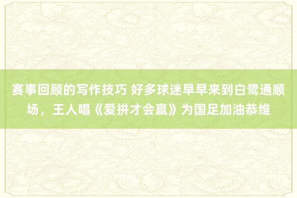 赛事回顾的写作技巧 好多球迷早早来到白鹭通顺场，王人唱《爱拼才会赢》为国足加油恭维