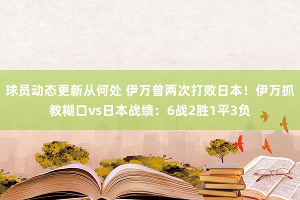 球员动态更新从何处 伊万曾两次打败日本！伊万抓教糊口vs日本战绩：6战2胜1平3负