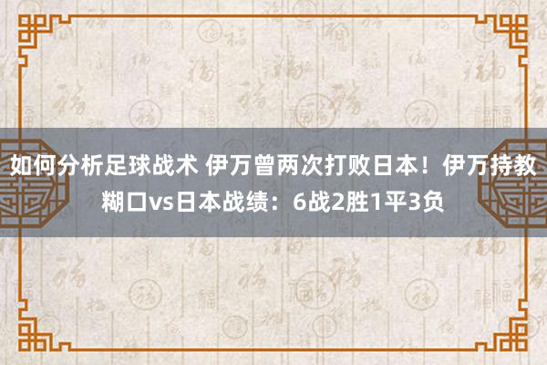 如何分析足球战术 伊万曾两次打败日本！伊万持教糊口vs日本战绩：6战2胜1平3负