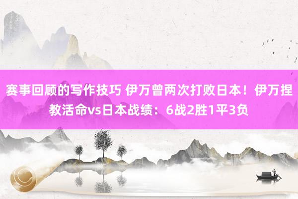 赛事回顾的写作技巧 伊万曾两次打败日本！伊万捏教活命vs日本战绩：6战2胜1平3负