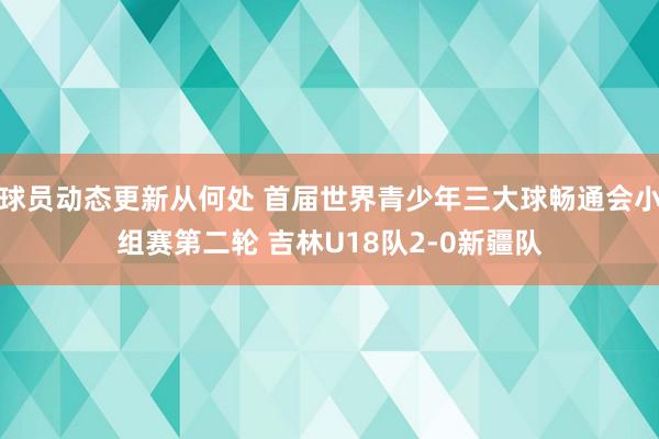 球员动态更新从何处 首届世界青少年三大球畅通会小组赛第二轮 吉林U18队2-0新疆队