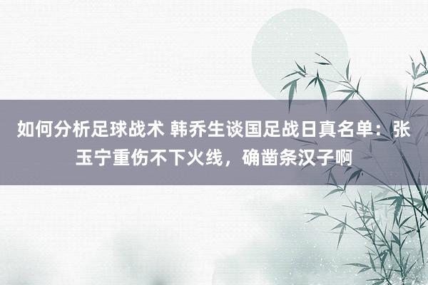 如何分析足球战术 韩乔生谈国足战日真名单：张玉宁重伤不下火线，确凿条汉子啊