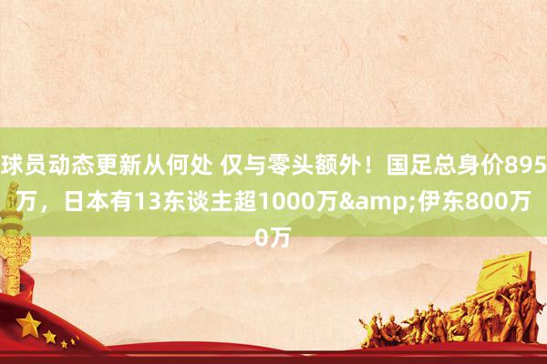 球员动态更新从何处 仅与零头额外！国足总身价895万，日本有13东谈主超1000万&伊东800万