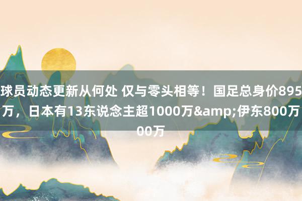 球员动态更新从何处 仅与零头相等！国足总身价895万，日本有13东说念主超1000万&伊东800万