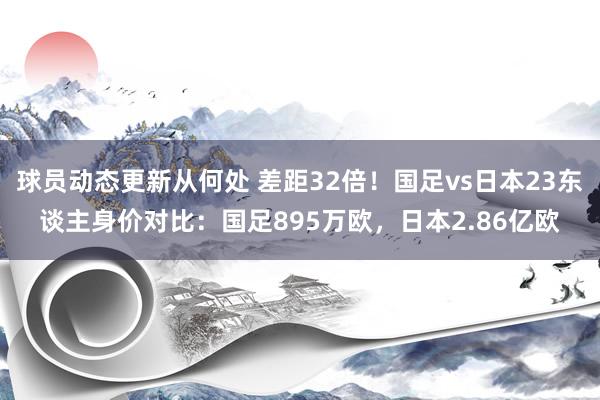 球员动态更新从何处 差距32倍！国足vs日本23东谈主身价对比：国足895万欧，日本2.86亿欧