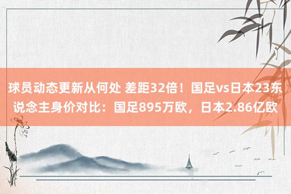 球员动态更新从何处 差距32倍！国足vs日本23东说念主身价对比：国足895万欧，日本2.86亿欧