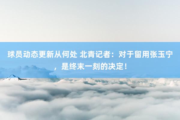 球员动态更新从何处 北青记者：对于留用张玉宁，是终末一刻的决定！