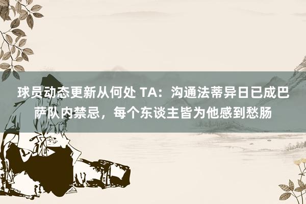 球员动态更新从何处 TA：沟通法蒂异日已成巴萨队内禁忌，每个东谈主皆为他感到愁肠