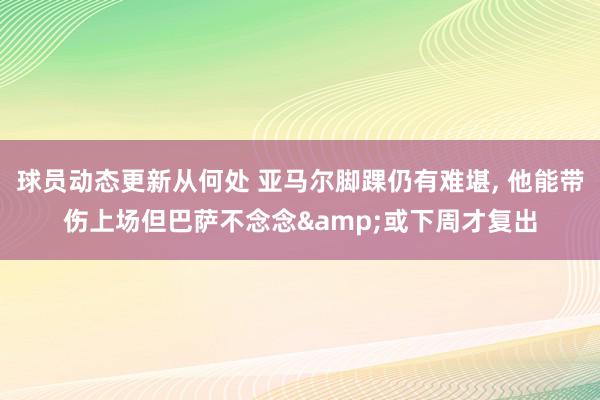 球员动态更新从何处 亚马尔脚踝仍有难堪, 他能带伤上场但巴萨不念念&或下周才复出