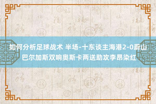 如何分析足球战术 半场-十东谈主海港2-0蔚山 巴尔加斯双响奥斯卡两送助攻李昂染红