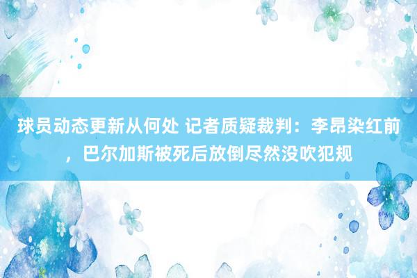 球员动态更新从何处 记者质疑裁判：李昂染红前，巴尔加斯被死后放倒尽然没吹犯规