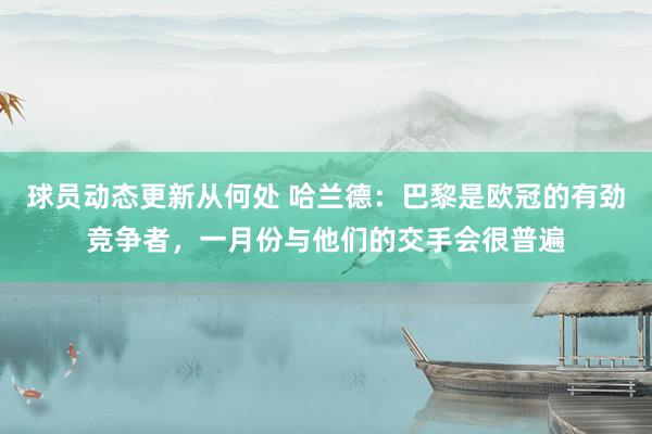 球员动态更新从何处 哈兰德：巴黎是欧冠的有劲竞争者，一月份与他们的交手会很普遍