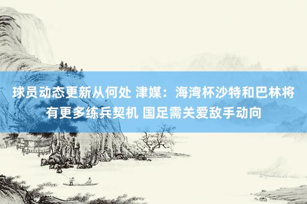 球员动态更新从何处 津媒：海湾杯沙特和巴林将有更多练兵契机 国足需关爱敌手动向