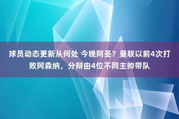 球员动态更新从何处 今晚阿圣？曼联以前4次打败阿森纳，分辩由4位不同主帅带队