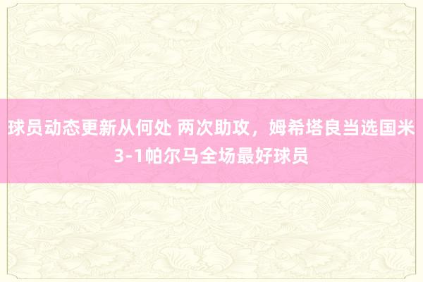 球员动态更新从何处 两次助攻，姆希塔良当选国米3-1帕尔马全场最好球员