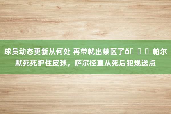 球员动态更新从何处 再带就出禁区了😂帕尔默死死护住皮球，萨尔径直从死后犯规送点