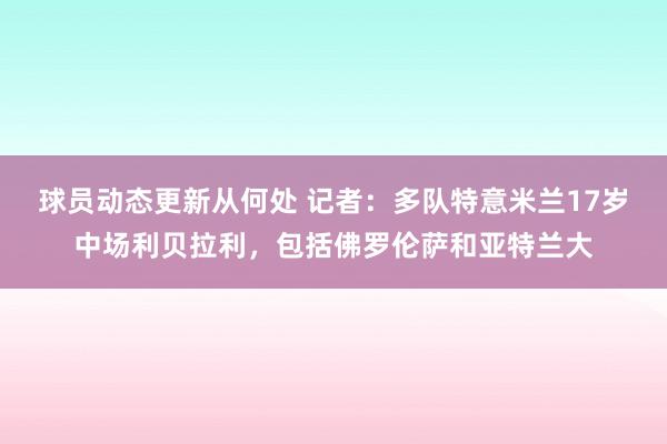 球员动态更新从何处 记者：多队特意米兰17岁中场利贝拉利，包括佛罗伦萨和亚特兰大