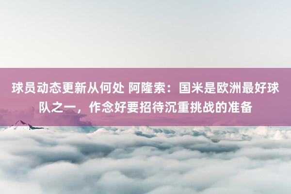 球员动态更新从何处 阿隆索：国米是欧洲最好球队之一，作念好要招待沉重挑战的准备