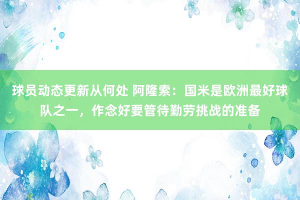 球员动态更新从何处 阿隆索：国米是欧洲最好球队之一，作念好要管待勤劳挑战的准备