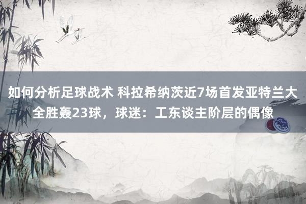 如何分析足球战术 科拉希纳茨近7场首发亚特兰大全胜轰23球，球迷：工东谈主阶层的偶像