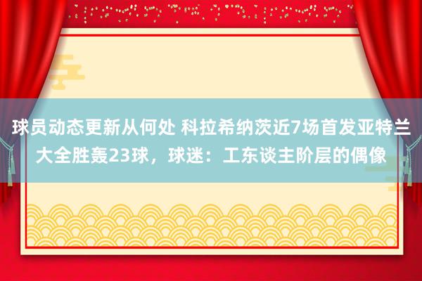 球员动态更新从何处 科拉希纳茨近7场首发亚特兰大全胜轰23球，球迷：工东谈主阶层的偶像