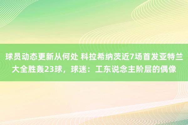 球员动态更新从何处 科拉希纳茨近7场首发亚特兰大全胜轰23球，球迷：工东说念主阶层的偶像