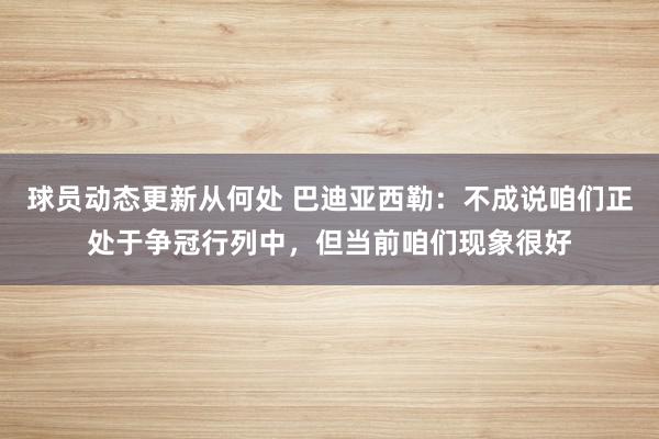 球员动态更新从何处 巴迪亚西勒：不成说咱们正处于争冠行列中，但当前咱们现象很好