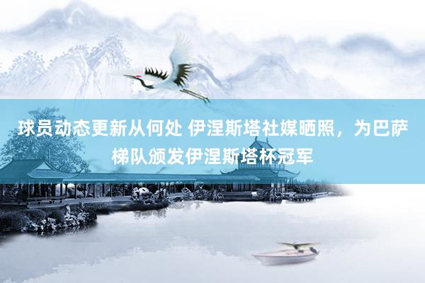 球员动态更新从何处 伊涅斯塔社媒晒照，为巴萨梯队颁发伊涅斯塔杯冠军