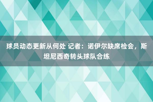 球员动态更新从何处 记者：诺伊尔缺席检会，斯坦尼西奇转头球队合练