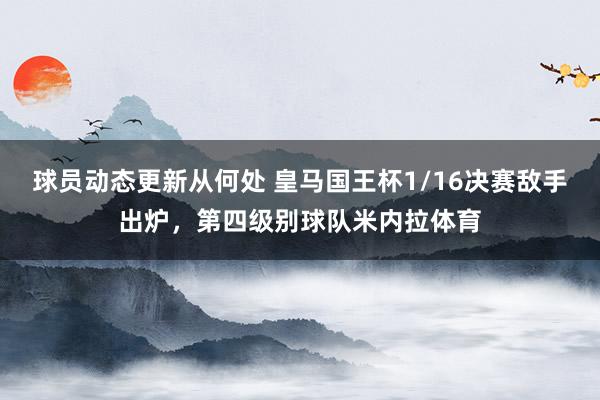 球员动态更新从何处 皇马国王杯1/16决赛敌手出炉，第四级别球队米内拉体育