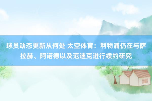 球员动态更新从何处 太空体育：利物浦仍在与萨拉赫、阿诺德以及范迪克进行续约研究