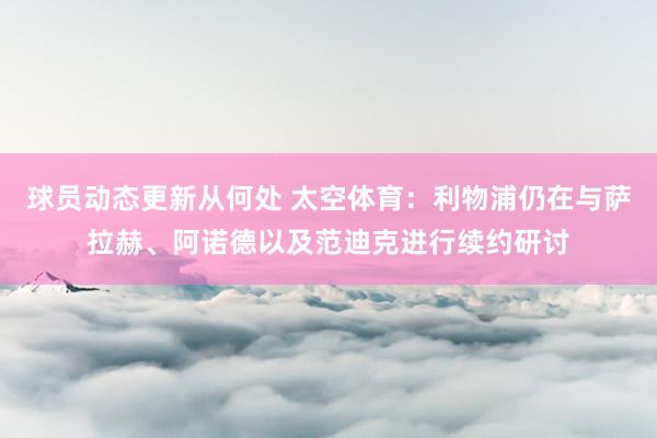 球员动态更新从何处 太空体育：利物浦仍在与萨拉赫、阿诺德以及范迪克进行续约研讨