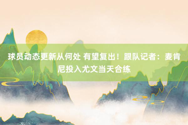 球员动态更新从何处 有望复出！跟队记者：麦肯尼投入尤文当天合练