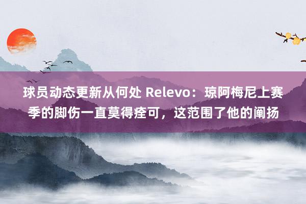 球员动态更新从何处 Relevo：琼阿梅尼上赛季的脚伤一直莫得痊可，这范围了他的阐扬