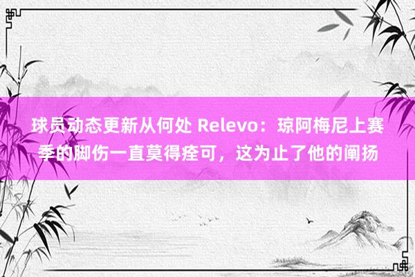 球员动态更新从何处 Relevo：琼阿梅尼上赛季的脚伤一直莫得痊可，这为止了他的阐扬