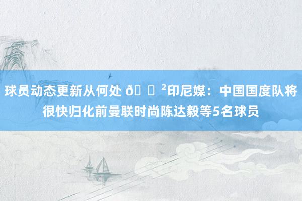 球员动态更新从何处 😲印尼媒：中国国度队将很快归化前曼联时尚陈达毅等5名球员