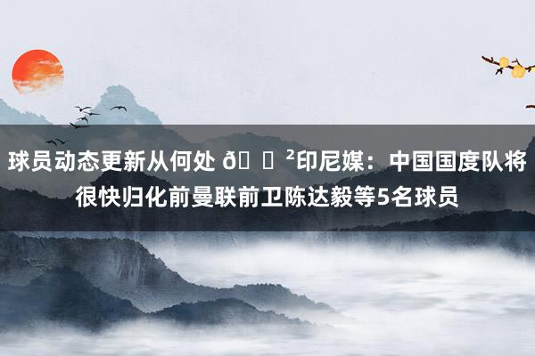 球员动态更新从何处 😲印尼媒：中国国度队将很快归化前曼联前卫陈达毅等5名球员