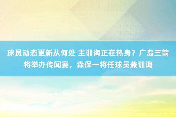 球员动态更新从何处 主训诲正在热身？广岛三箭将举办传闻赛，森保一将任球员兼训诲