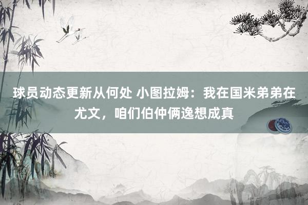 球员动态更新从何处 小图拉姆：我在国米弟弟在尤文，咱们伯仲俩逸想成真