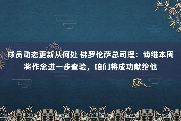 球员动态更新从何处 佛罗伦萨总司理：博维本周将作念进一步查验，咱们将成功献给他