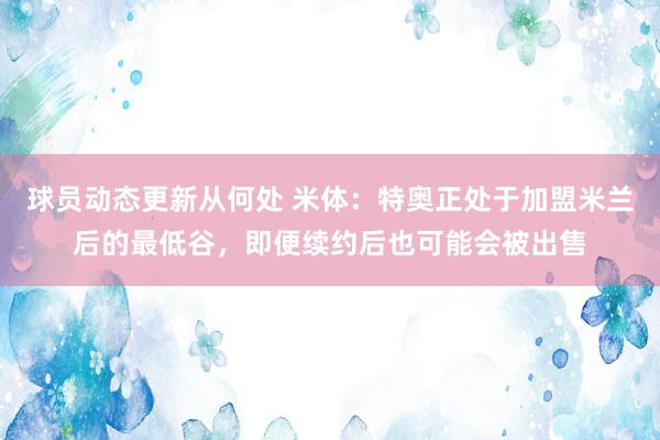 球员动态更新从何处 米体：特奥正处于加盟米兰后的最低谷，即便续约后也可能会被出售