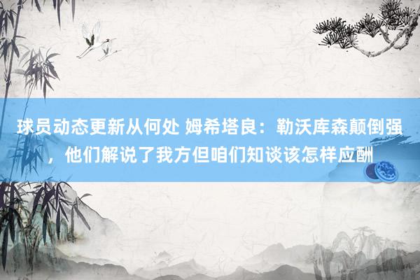 球员动态更新从何处 姆希塔良：勒沃库森颠倒强，他们解说了我方但咱们知谈该怎样应酬