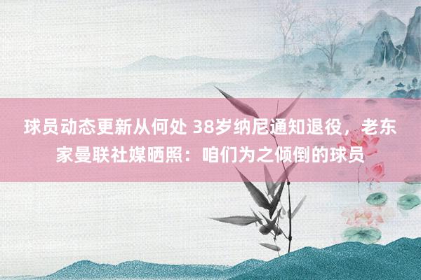 球员动态更新从何处 38岁纳尼通知退役，老东家曼联社媒晒照：咱们为之倾倒的球员