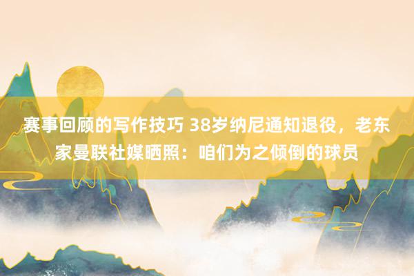 赛事回顾的写作技巧 38岁纳尼通知退役，老东家曼联社媒晒照：咱们为之倾倒的球员