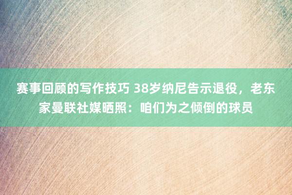 赛事回顾的写作技巧 38岁纳尼告示退役，老东家曼联社媒晒照：咱们为之倾倒的球员