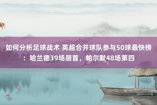 如何分析足球战术 英超合并球队参与50球最快榜：哈兰德39场居首，帕尔默48场第四